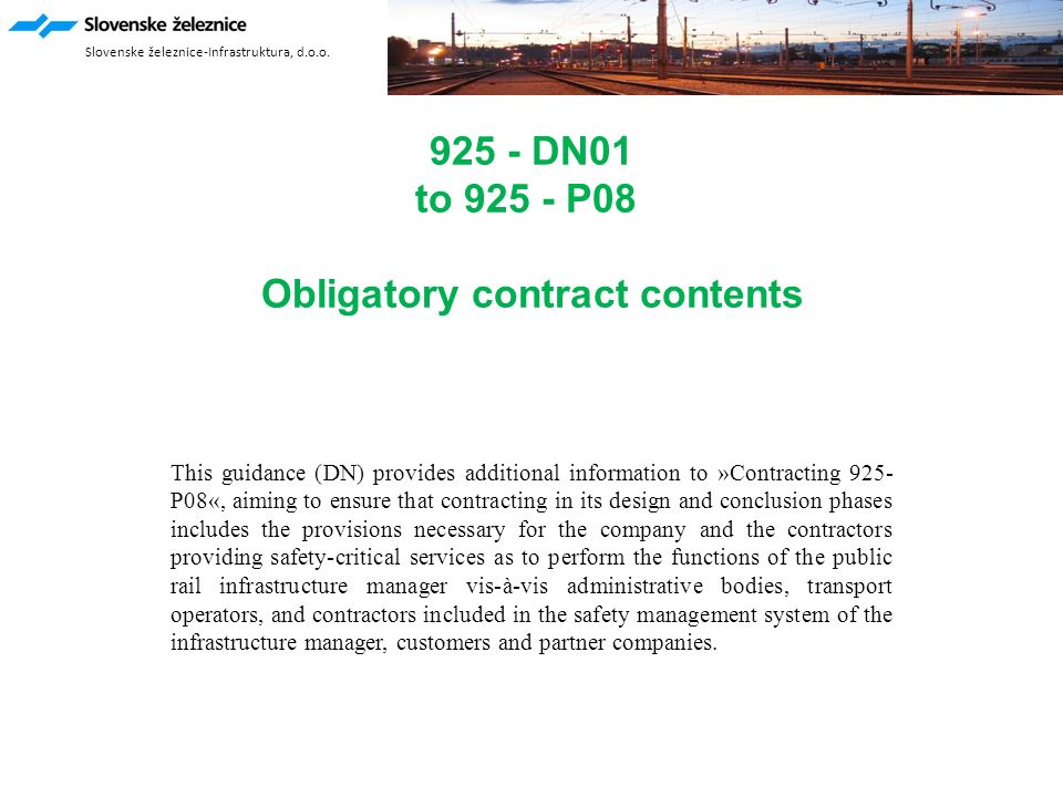 925 - DN01 to P08 Obligatory contract contents This guidance (DN) provides additional information to »Contracting 925- P08«, aiming to ensure that contracting in its design and conclusion phases includes the provisions necessary for the company and the contractors providing safety-critical services as to perform the functions of the public rail infrastructure manager vis-à-vis administrative bodies, transport operators, and contractors included in the safety management system of the infrastructure manager, customers and partner companies.