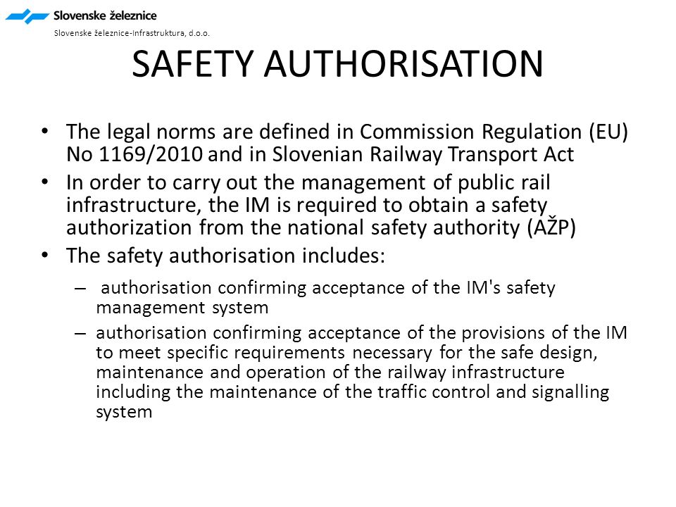 SAFETY AUTHORISATION The legal norms are defined in Commission Regulation (EU) No 1169/2010 and in Slovenian Railway Transport Act In order to carry out the management of public rail infrastructure, the IM is required to obtain a safety authorization from the national safety authority (AŽP) The safety authorisation includes: – authorisation confirming acceptance of the IM s safety management system – authorisation confirming acceptance of the provisions of the IM to meet specific requirements necessary for the safe design, maintenance and operation of the railway infrastructure including the maintenance of the traffic control and signalling system Slovenske železnice-Infrastruktura, d.o.o.