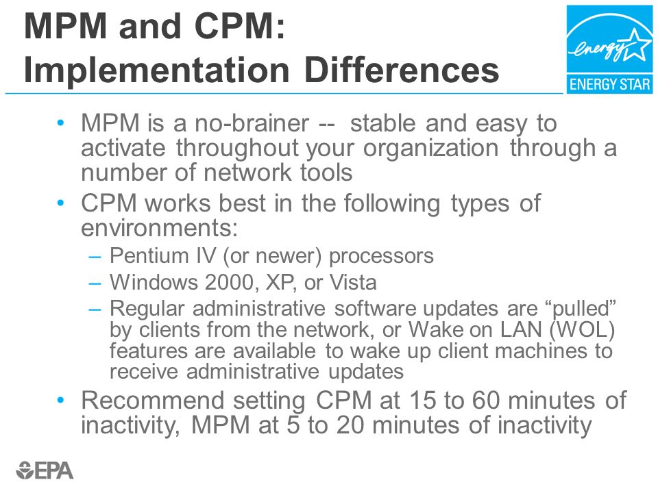 MPM and CPM: Implementation Differences MPM is a no-brainer -- stable and easy to activate throughout your organization through a number of network tools CPM works best in the following types of environments: –Pentium IV (or newer) processors –Windows 2000, XP, or Vista –Regular administrative software updates are pulled by clients from the network, or Wake on LAN (WOL) features are available to wake up client machines to receive administrative updates Recommend setting CPM at 15 to 60 minutes of inactivity, MPM at 5 to 20 minutes of inactivity