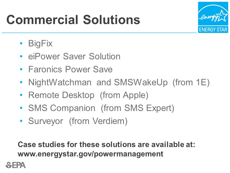 Commercial Solutions BigFix eiPower Saver Solution Faronics Power Save NightWatchman and SMSWakeUp (from 1E) Remote Desktop (from Apple) SMS Companion (from SMS Expert) Surveyor (from Verdiem) Case studies for these solutions are available at: