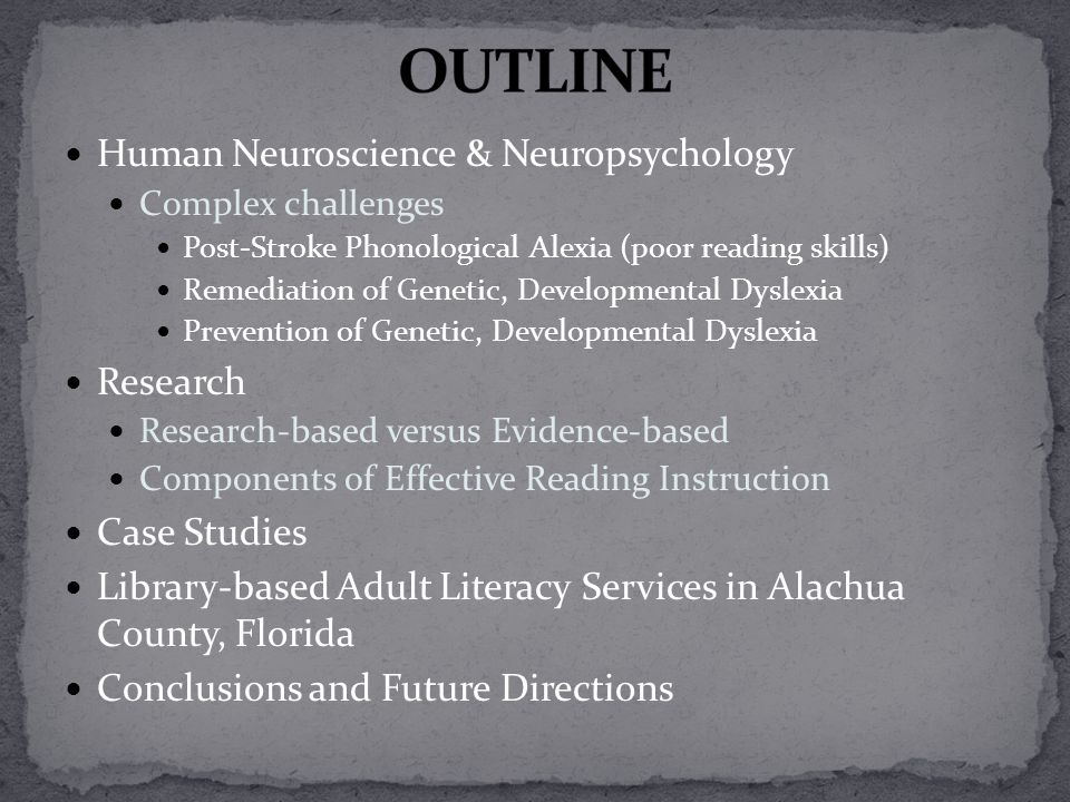 Human Neuroscience & Neuropsychology Complex challenges Post-Stroke Phonological Alexia (poor reading skills) Remediation of Genetic, Developmental Dyslexia Prevention of Genetic, Developmental Dyslexia Research Research-based versus Evidence-based Components of Effective Reading Instruction Case Studies Library-based Adult Literacy Services in Alachua County, Florida Conclusions and Future Directions