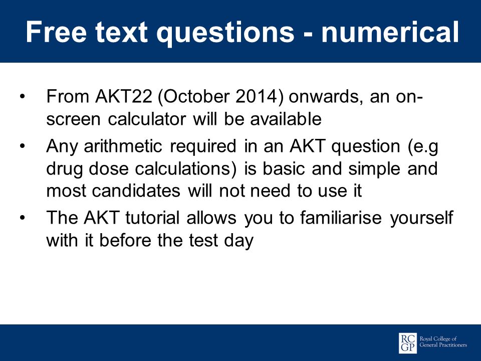 Promoting Excellence in Family Medicine Free text questions - numerical From AKT22 (October 2014) onwards, an on- screen calculator will be available Any arithmetic required in an AKT question (e.g drug dose calculations) is basic and simple and most candidates will not need to use it The AKT tutorial allows you to familiarise yourself with it before the test day