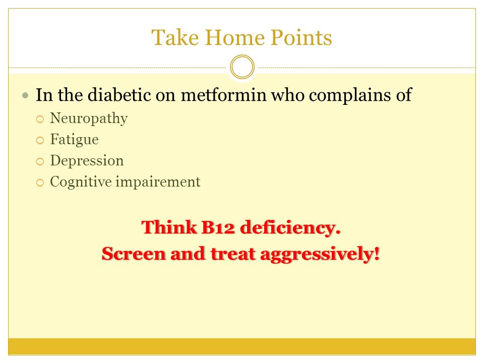 Take Home Points In the diabetic on metformin who complains of  Neuropathy  Fatigue  Depression  Cognitive impairement Think B12 deficiency.Think B12 deficiency.