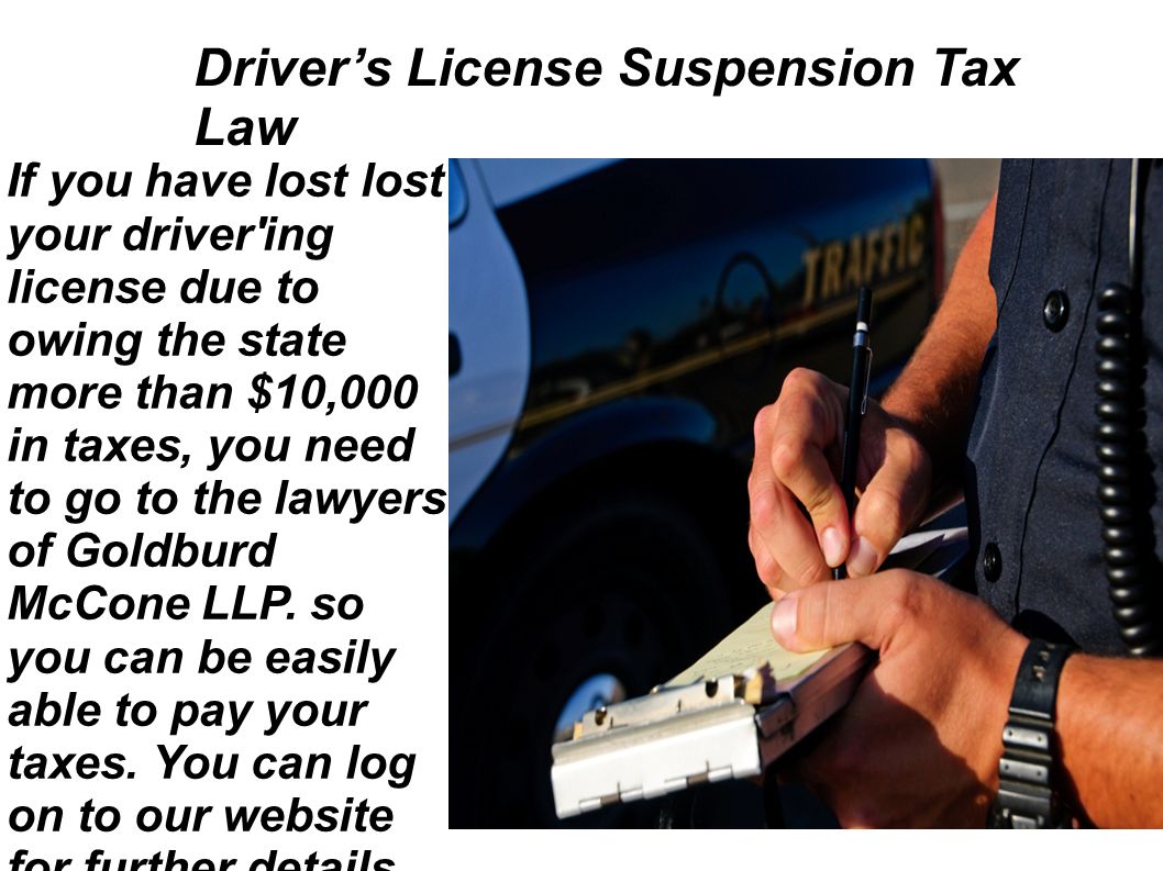Driver’s License Suspension Tax Law If you have lost lost your driver ing license due to owing the state more than $10,000 in taxes, you need to go to the lawyers of Goldburd McCone LLP.