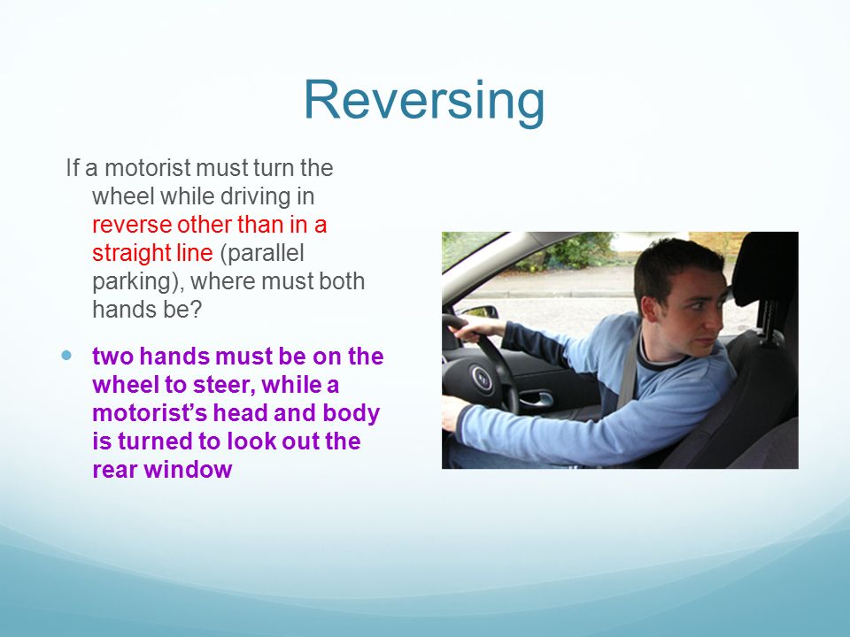 Reversing If a motorist must turn the wheel while driving in reverse other than in a straight line (parallel parking), where must both hands be.