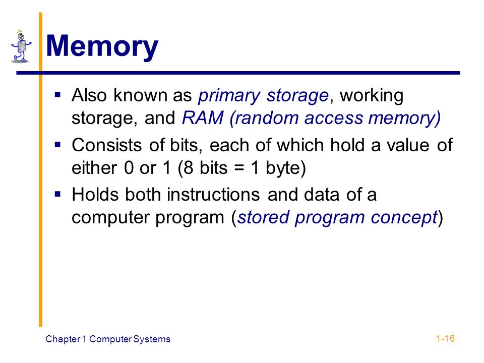 Chapter 1 Computer Systems 1-16 Memory  Also known as primary storage, working storage, and RAM (random access memory)  Consists of bits, each of which hold a value of either 0 or 1 (8 bits = 1 byte)  Holds both instructions and data of a computer program (stored program concept)