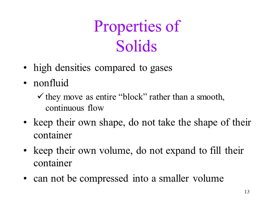 13 Properties of Solids high densities compared to gases nonfluid they move as entire block rather than a smooth, continuous flow keep their own shape, do not take the shape of their container keep their own volume, do not expand to fill their container can not be compressed into a smaller volume