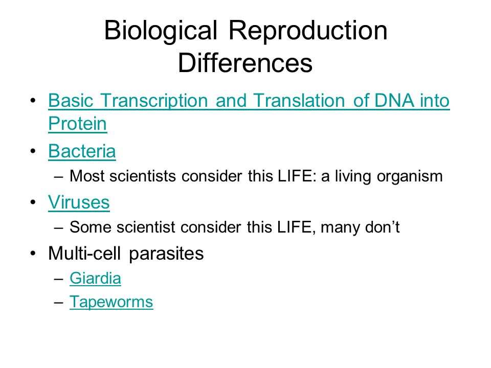 Biological Reproduction Differences Basic Transcription and Translation of DNA into ProteinBasic Transcription and Translation of DNA into Protein Bacteria –Most scientists consider this LIFE: a living organism Viruses –Some scientist consider this LIFE, many don’t Multi-cell parasites –GiardiaGiardia –TapewormsTapeworms