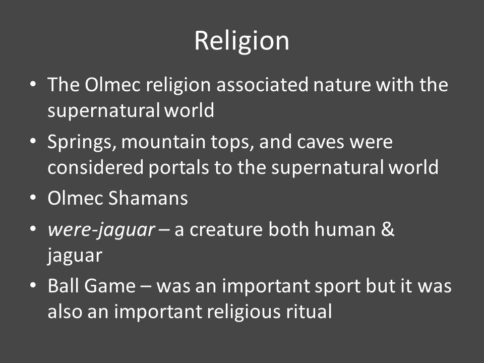 Religion The Olmec religion associated nature with the supernatural world Springs, mountain tops, and caves were considered portals to the supernatural world Olmec Shamans were-jaguar – a creature both human & jaguar Ball Game – was an important sport but it was also an important religious ritual