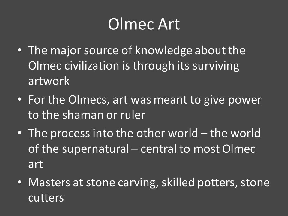 Olmec Art The major source of knowledge about the Olmec civilization is through its surviving artwork For the Olmecs, art was meant to give power to the shaman or ruler The process into the other world – the world of the supernatural – central to most Olmec art Masters at stone carving, skilled potters, stone cutters
