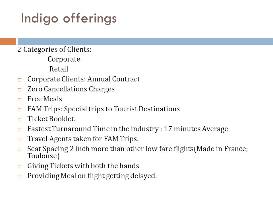 Indigo offerings 2 Categories of Clients: Corporate Retail  Corporate Clients: Annual Contract  Zero Cancellations Charges  Free Meals  FAM Trips: Special trips to Tourist Destinations  Ticket Booklet.