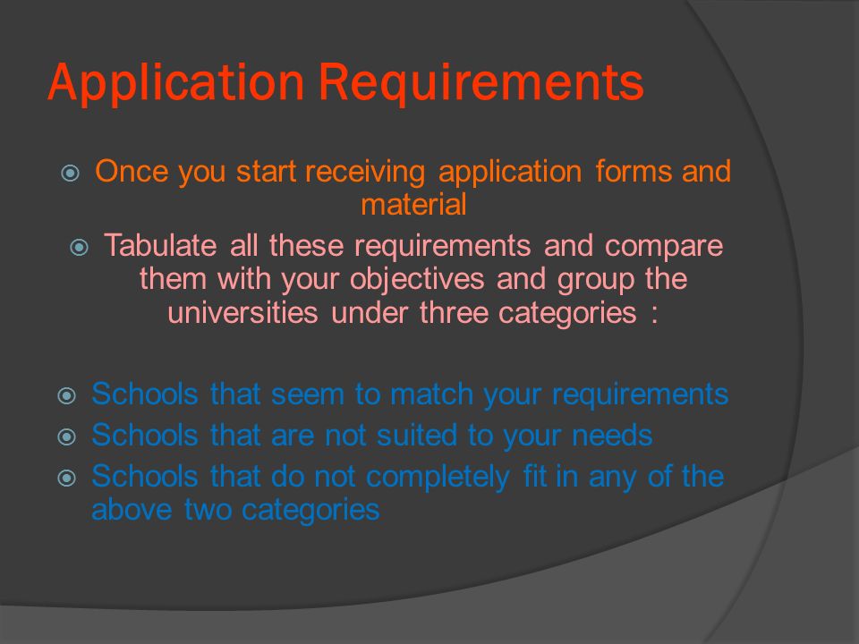 Application Requirements  Once you start receiving application forms and material  Tabulate all these requirements and compare them with your objectives and group the universities under three categories :  Schools that seem to match your requirements  Schools that are not suited to your needs  Schools that do not completely fit in any of the above two categories