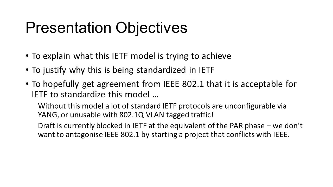 Presentation Objectives To explain what this IETF model is trying to achieve To justify why this is being standardized in IETF To hopefully get agreement from IEEE that it is acceptable for IETF to standardize this model … Without this model a lot of standard IETF protocols are unconfigurable via YANG, or unusable with 802.1Q VLAN tagged traffic.