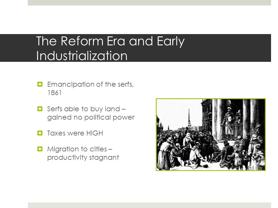 The Reform Era and Early Industrialization  Emancipation of the serfs, 1861  Serfs able to buy land – gained no political power  Taxes were HIGH  Migration to cities – productivity stagnant