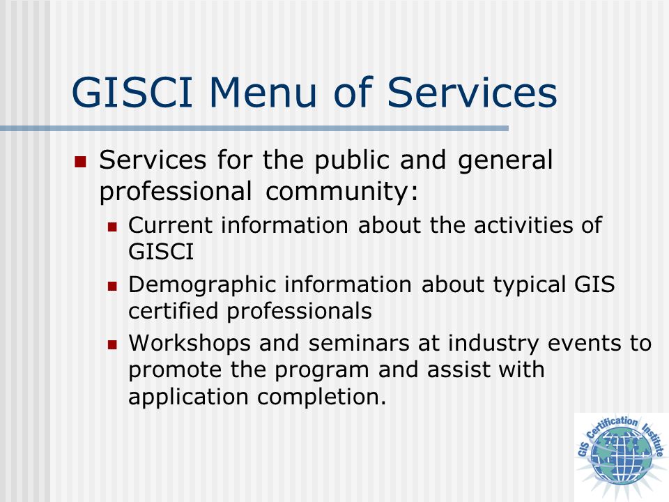 GISCI Menu of Services Services for the public and general professional community: Current information about the activities of GISCI Demographic information about typical GIS certified professionals Workshops and seminars at industry events to promote the program and assist with application completion.