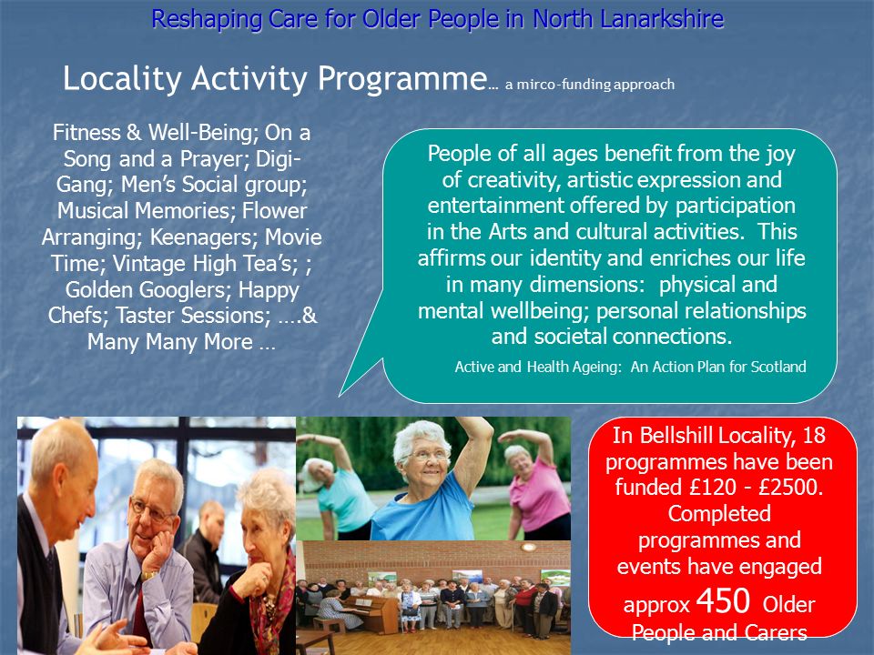 Locality Activity Programme … a mirco-funding approach Fitness & Well-Being; On a Song and a Prayer; Digi- Gang; Men’s Social group; Musical Memories; Flower Arranging; Keenagers; Movie Time; Vintage High Tea’s; ; Golden Googlers; Happy Chefs; Taster Sessions; ….& Many Many More … Reshaping Care for Older People in North Lanarkshire People of all ages benefit from the joy of creativity, artistic expression and entertainment offered by participation in the Arts and cultural activities.