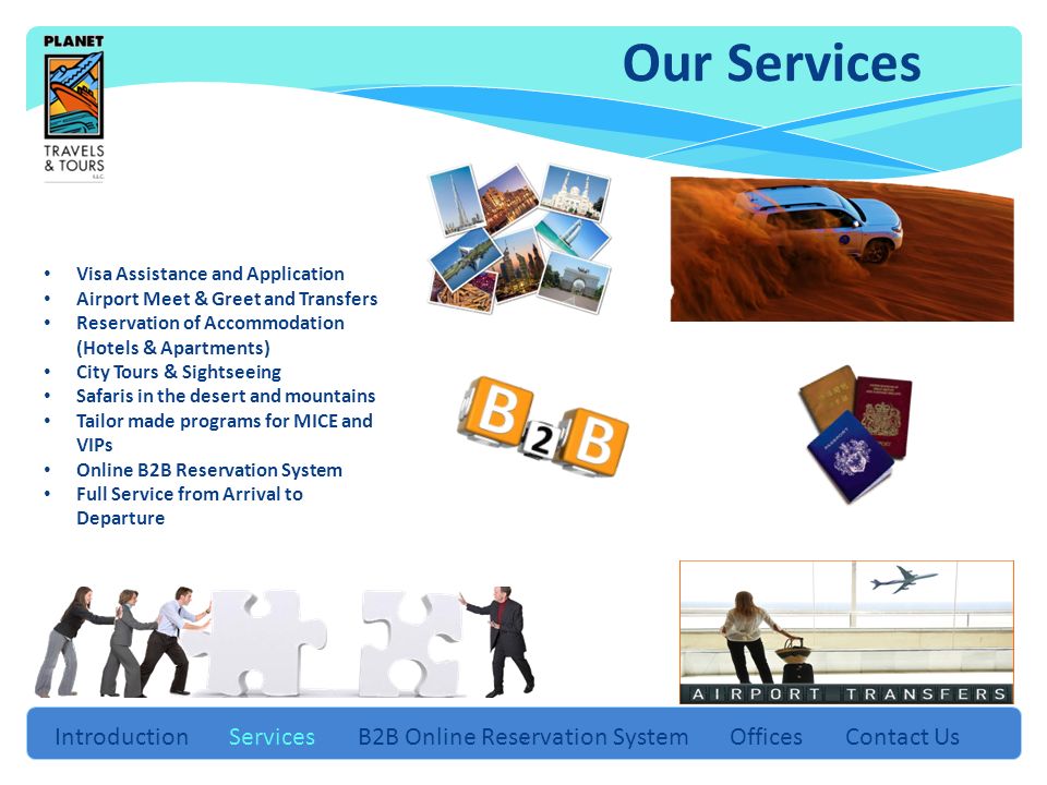 5 Introduction Services B2B Online Reservation System Offices Contact Us Visa Assistance and Application Airport Meet & Greet and Transfers Reservation of Accommodation (Hotels & Apartments) City Tours & Sightseeing Safaris in the desert and mountains Tailor made programs for MICE and VIPs Online B2B Reservation System Full Service from Arrival to Departure