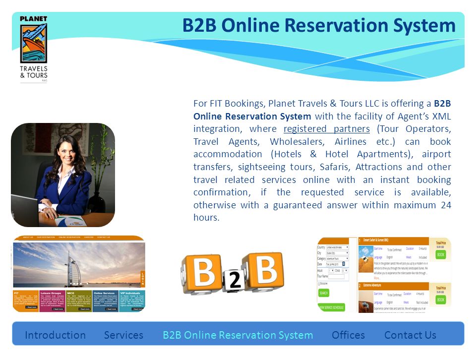 Introduction Services B2B Online Reservation System Offices Contact Us For FIT Bookings, Planet Travels & Tours LLC is offering a B2B Online Reservation System with the facility of Agent’s XML integration, where registered partners (Tour Operators, Travel Agents, Wholesalers, Airlines etc.) can book accommodation (Hotels & Hotel Apartments), airport transfers, sightseeing tours, Safaris, Attractions and other travel related services online with an instant booking confirmation, if the requested service is available, otherwise with a guaranteed answer within maximum 24 hours.