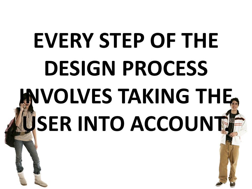 EVERY STEP OF THE DESIGN PROCESS INVOLVES TAKING THE USER INTO ACCOUNT.