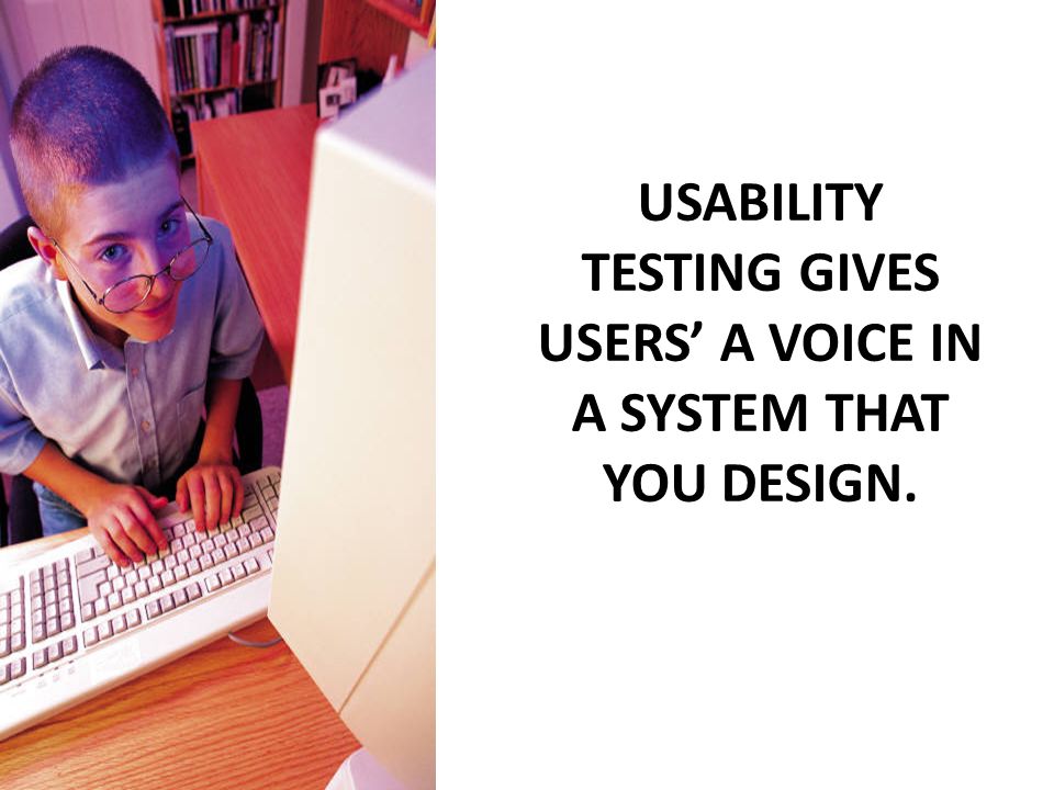 USABILITY TESTING GIVES USERS’ A VOICE IN A SYSTEM THAT YOU DESIGN.