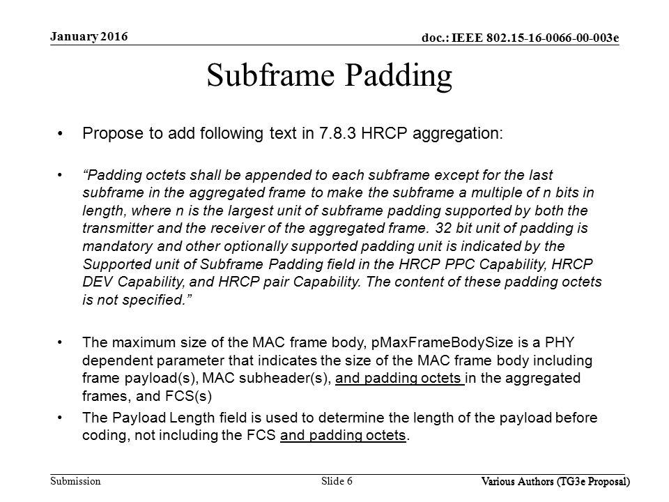 doc.: IEEE e Submission Slide 6 Various Authors (TG3e Proposal) January 2016 Various Authors (TG3e Proposal) Subframe Padding Propose to add following text in HRCP aggregation: Padding octets shall be appended to each subframe except for the last subframe in the aggregated frame to make the subframe a multiple of n bits in length, where n is the largest unit of subframe padding supported by both the transmitter and the receiver of the aggregated frame.