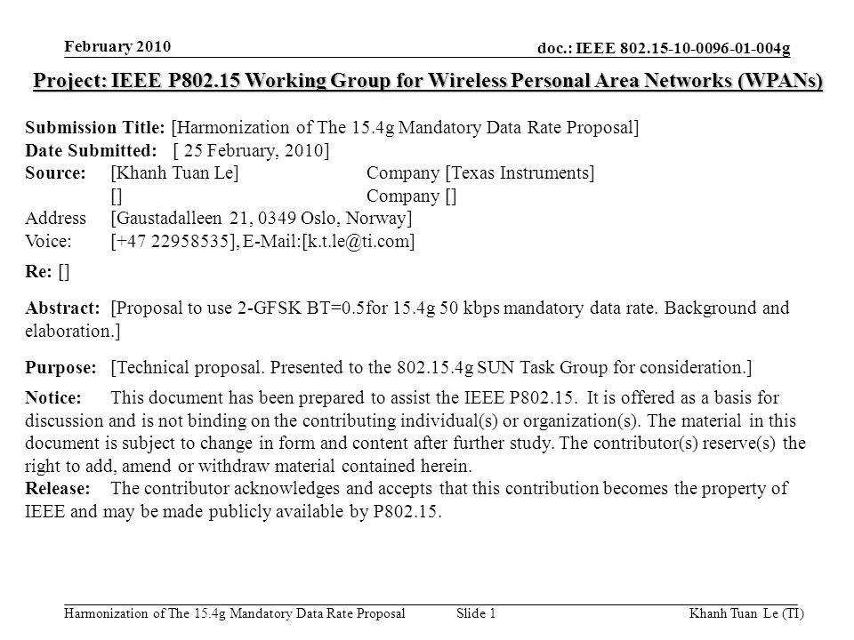 doc.: IEEE g Harmonization of The 15.4g Mandatory Data Rate Proposal February 2010 Khanh Tuan Le (TI)Slide 1 Project: IEEE P Working Group for Wireless Personal Area Networks (WPANs) Submission Title: [Harmonization of The 15.4g Mandatory Data Rate Proposal] Date Submitted: [ 25 February, 2010] Source: [Khanh Tuan Le] Company [Texas Instruments] [] Company [] Address [Gaustadalleen 21, 0349 Oslo, Norway] Voice:[ ], Re: [] Abstract:[Proposal to use 2-GFSK BT=0.5for 15.4g 50 kbps mandatory data rate.