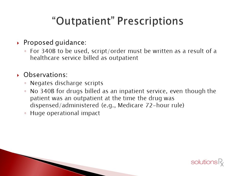 Proposed guidance: ◦ For 340B to be used, script/order must be written as a result of a healthcare service billed as outpatient  Observations: ◦ Negates discharge scripts ◦ No 340B for drugs billed as an inpatient service, even though the patient was an outpatient at the time the drug was dispensed/administered (e.g., Medicare 72-hour rule) ◦ Huge operational impact