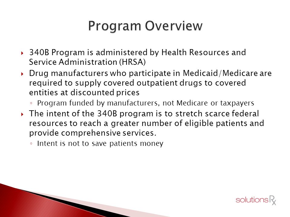  340B Program is administered by Health Resources and Service Administration (HRSA)  Drug manufacturers who participate in Medicaid/Medicare are required to supply covered outpatient drugs to covered entities at discounted prices ◦ Program funded by manufacturers, not Medicare or taxpayers  The intent of the 340B program is to stretch scarce federal resources to reach a greater number of eligible patients and provide comprehensive services.