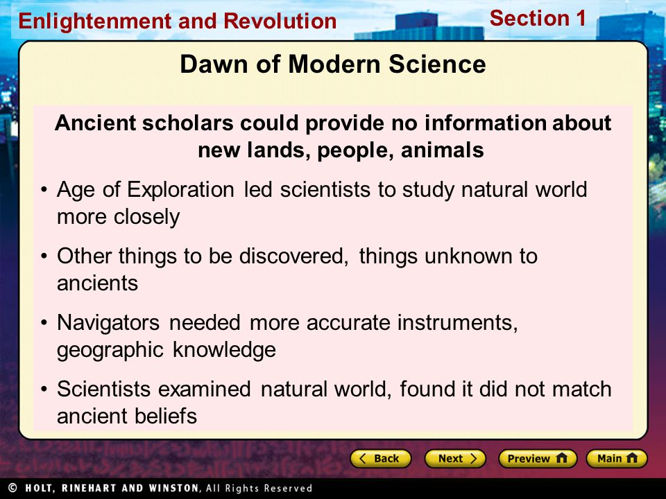 Section 1 Enlightenment and Revolution Dawn of Modern Science Ancient scholars could provide no information about new lands, people, animals Age of Exploration led scientists to study natural world more closely Other things to be discovered, things unknown to ancients Navigators needed more accurate instruments, geographic knowledge Scientists examined natural world, found it did not match ancient beliefs