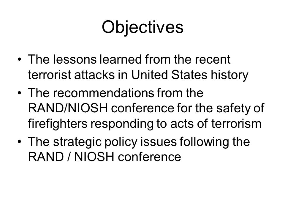 Objectives The lessons learned from the recent terrorist attacks in United States history The recommendations from the RAND/NIOSH conference for the safety of firefighters responding to acts of terrorism The strategic policy issues following the RAND / NIOSH conference