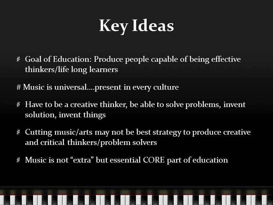 Key Ideas Goal of Education: Produce people capable of being effective thinkers/life long learners # Music is universal….present in every culture Have to be a creative thinker, be able to solve problems, invent solution, invent things Cutting music/arts may not be best strategy to produce creative and critical thinkers/problem solvers Music is not extra but essential CORE part of education