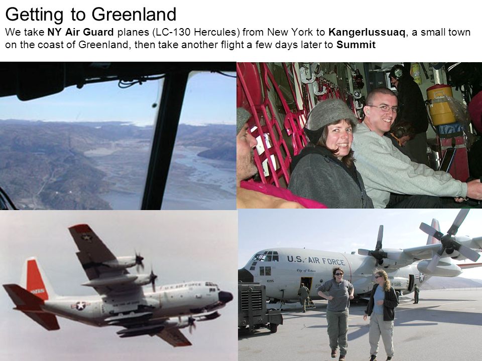 Getting to Greenland We take NY Air Guard planes (LC-130 Hercules) from New York to Kangerlussuaq, a small town on the coast of Greenland, then take another flight a few days later to Summit