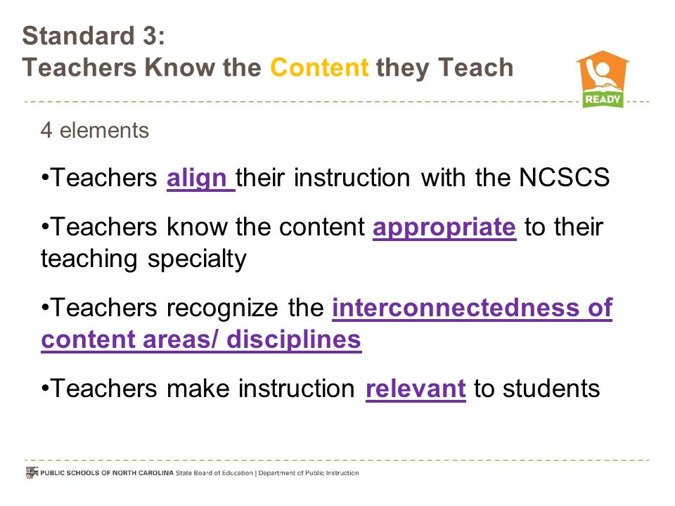 4 elements Teachers align their instruction with the NCSCS Teachers know the content appropriate to their teaching specialty Teachers recognize the interconnectedness of content areas/ disciplines Teachers make instruction relevant to students Standard 3: Teachers Know the Content they Teach