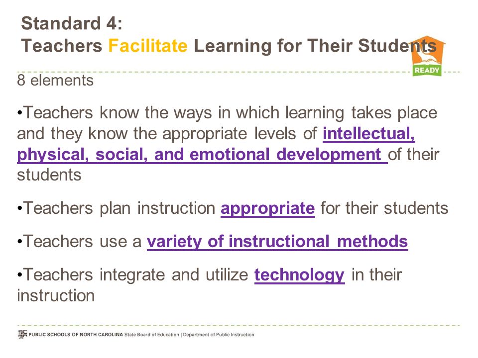 Standard 4: Teachers Facilitate Learning for Their Students 8 elements Teachers know the ways in which learning takes place and they know the appropriate levels of intellectual, physical, social, and emotional development of their students Teachers plan instruction appropriate for their students Teachers use a variety of instructional methods Teachers integrate and utilize technology in their instruction