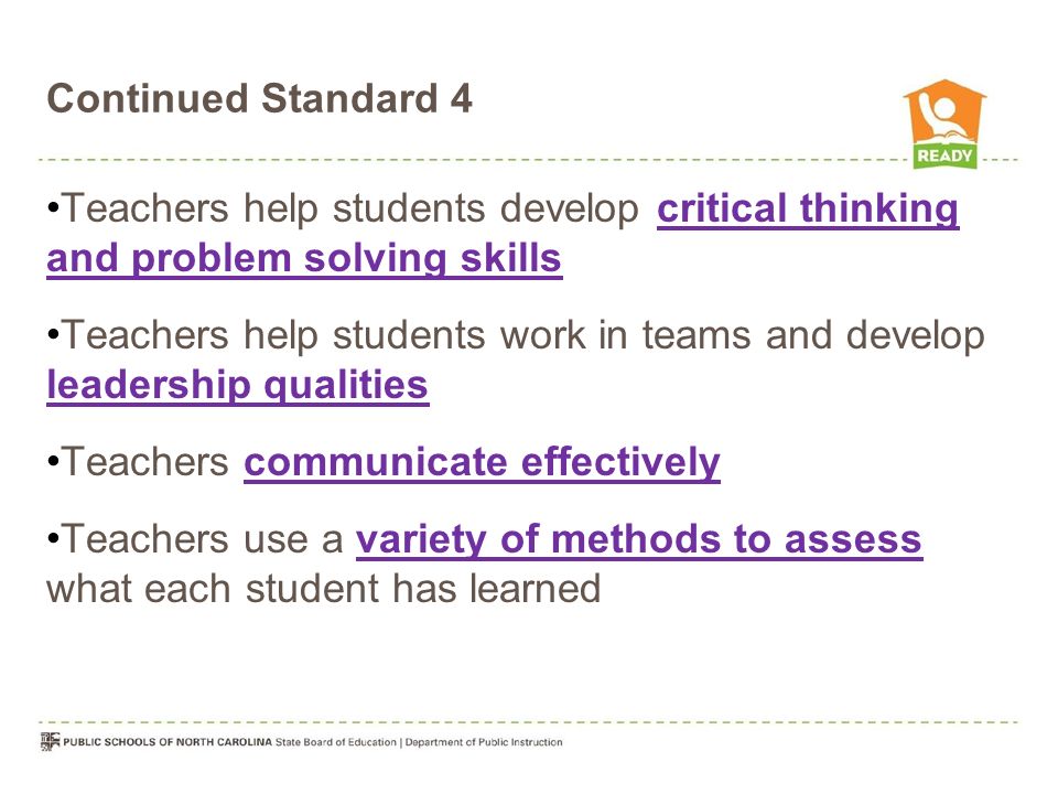 Continued Standard 4 Teachers help students develop critical thinking and problem solving skills Teachers help students work in teams and develop leadership qualities Teachers communicate effectively Teachers use a variety of methods to assess what each student has learned