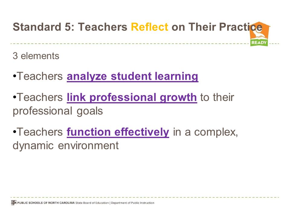 Standard 5: Teachers Reflect on Their Practice 3 elements Teachers analyze student learning Teachers link professional growth to their professional goals Teachers function effectively in a complex, dynamic environment