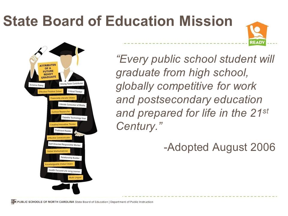 State Board of Education Mission Every public school student will graduate from high school, globally competitive for work and postsecondary education and prepared for life in the 21 st Century. -Adopted August 2006