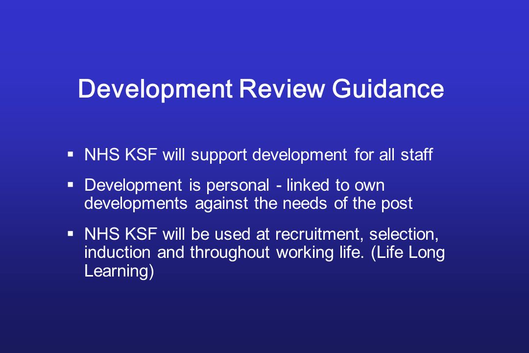 Development Review Guidance  NHS KSF will support development for all staff  Development is personal - linked to own developments against the needs of the post  NHS KSF will be used at recruitment, selection, induction and throughout working life.