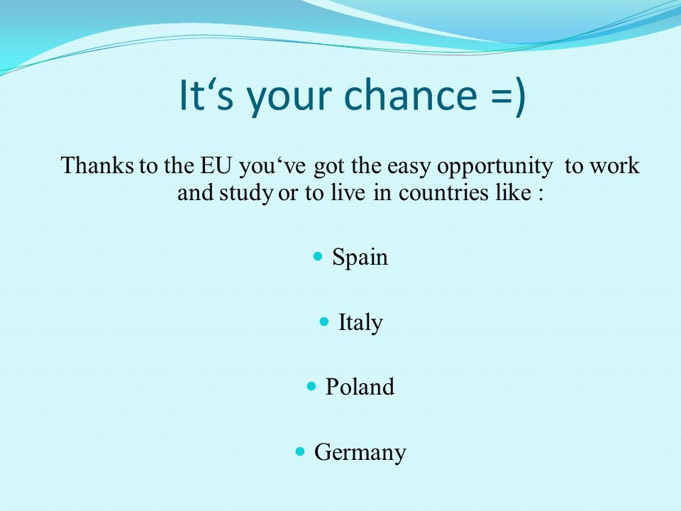 It‘s your chance =) Thanks to the EU you‘ve got the easy opportunity to work and study or to live in countries like : Spain Italy Poland Germany