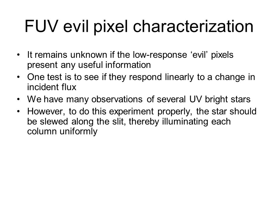 FUV evil pixel characterization It remains unknown if the low-response ‘evil’ pixels present any useful information One test is to see if they respond linearly to a change in incident flux We have many observations of several UV bright stars However, to do this experiment properly, the star should be slewed along the slit, thereby illuminating each column uniformly