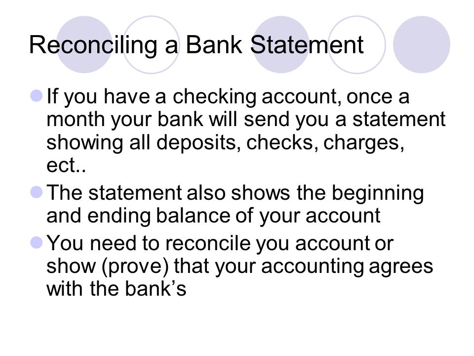 If you have a checking account, once a month your bank will send you a statement showing all deposits, checks, charges, ect..