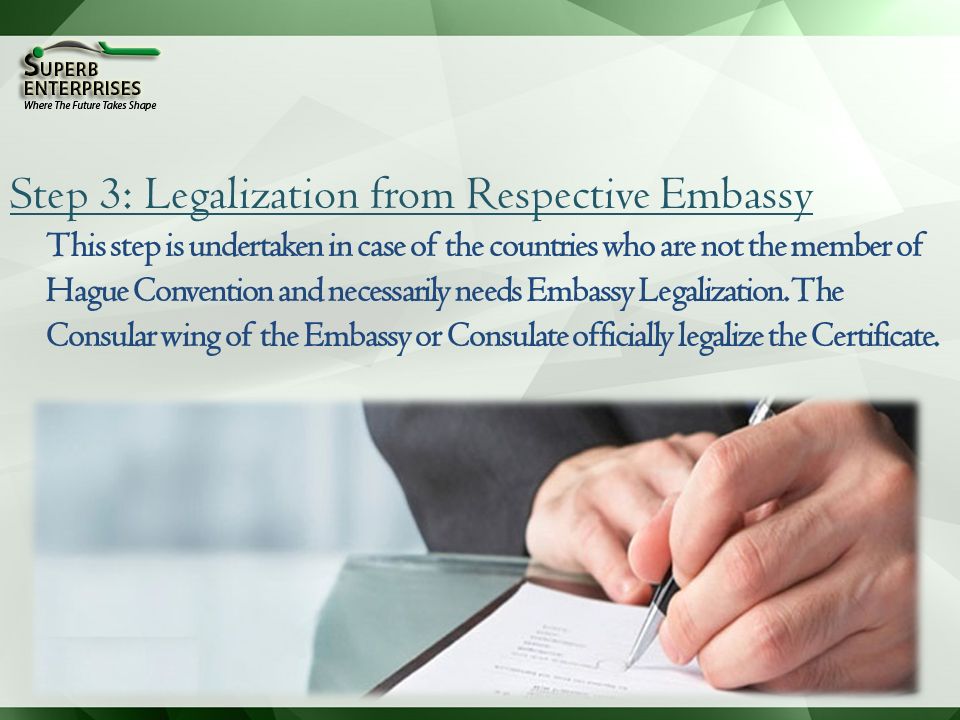 Step 3: Legalization from Respective Embassy This step is undertaken in case of the countries who are not the member of Hague Convention and necessarily needs Embassy Legalization.