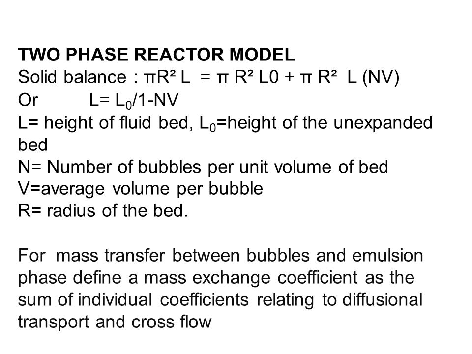 TWO PHASE REACTOR MODEL Solid balance : πR² L = π R² L0 + π R² L (NV) Or L= L 0 /1-NV L= height of fluid bed, L 0 =height of the unexpanded bed N= Number of bubbles per unit volume of bed V=average volume per bubble R= radius of the bed.
