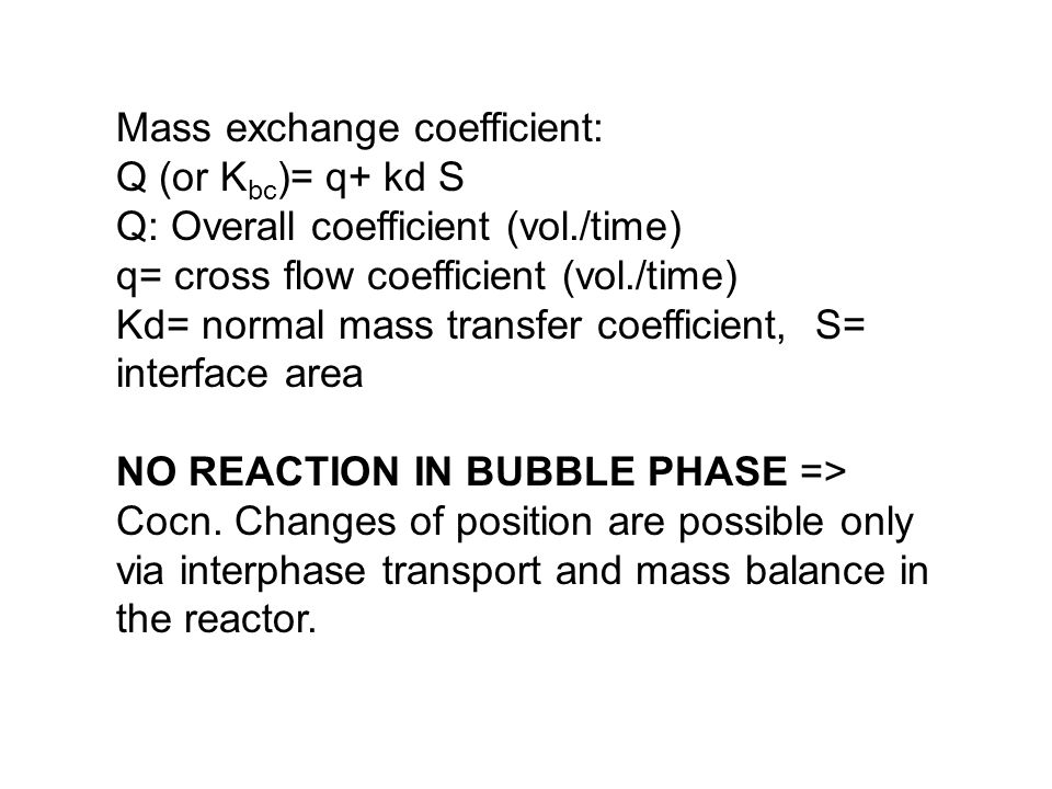 Mass exchange coefficient: Q (or K bc )= q+ kd S Q: Overall coefficient (vol./time) q= cross flow coefficient (vol./time) Kd= normal mass transfer coefficient, S= interface area NO REACTION IN BUBBLE PHASE => Cocn.