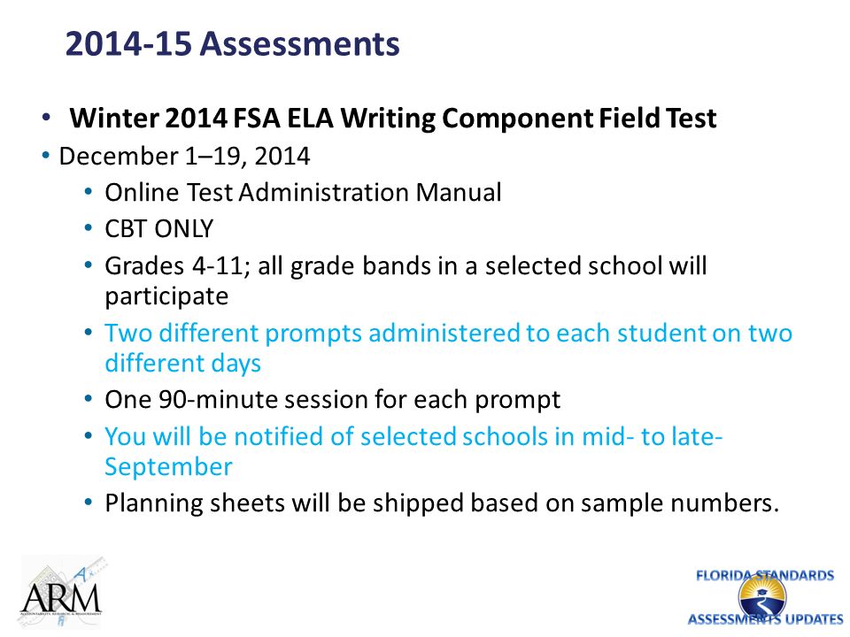 Assessments Winter 2014 FSA ELA Writing Component Field Test December 1–19, 2014 Online Test Administration Manual CBT ONLY Grades 4-11; all grade bands in a selected school will participate Two different prompts administered to each student on two different days One 90-minute session for each prompt You will be notified of selected schools in mid- to late- September Planning sheets will be shipped based on sample numbers.