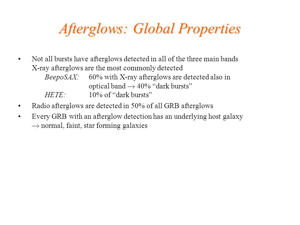 Afterglows: Global Properties Not all bursts have afterglows detected in all of the three main bands X-ray afterglows are the most commonly detected BeepoSAX: 60% with X-ray afterglows are detected also in optical band  40% dark bursts HETE: 10% of dark bursts Radio afterglows are detected in 50% of all GRB afterglows Every GRB with an afterglow detection has an underlying host galaxy  normal, faint, star forming galaxies
