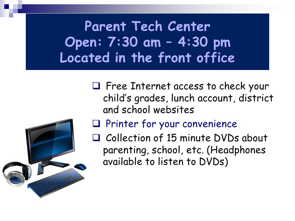 Parent Tech Center Open: 7:30 am – 4:30 pm Located in the front office  Free Internet access to check your child’s grades, lunch account, district and school websites  Printer for your convenience  Collection of 15 minute DVDs about parenting, school, etc.