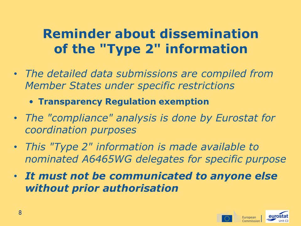 Reminder about dissemination of the Type 2 information The detailed data submissions are compiled from Member States under specific restrictions Transparency Regulation exemption The compliance analysis is done by Eurostat for coordination purposes This Type 2 information is made available to nominated A6465WG delegates for specific purpose It must not be communicated to anyone else without prior authorisation 8