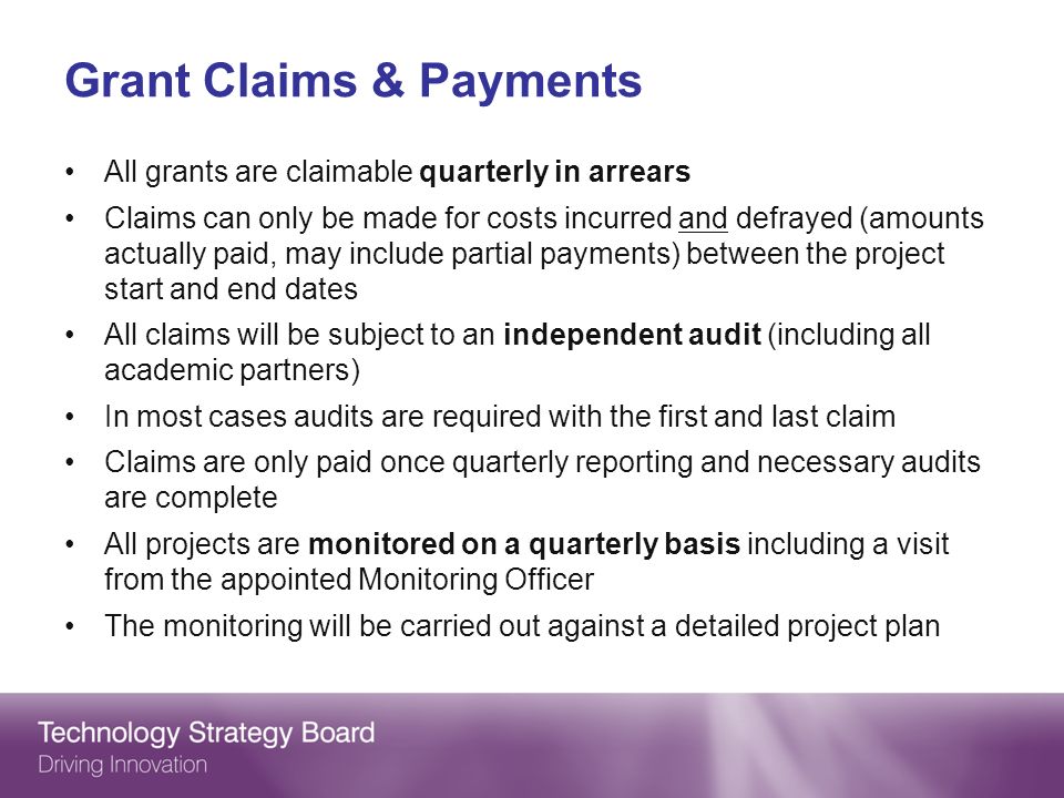 Grant Claims & Payments All grants are claimable quarterly in arrears Claims can only be made for costs incurred and defrayed (amounts actually paid, may include partial payments) between the project start and end dates All claims will be subject to an independent audit (including all academic partners) In most cases audits are required with the first and last claim Claims are only paid once quarterly reporting and necessary audits are complete All projects are monitored on a quarterly basis including a visit from the appointed Monitoring Officer The monitoring will be carried out against a detailed project plan