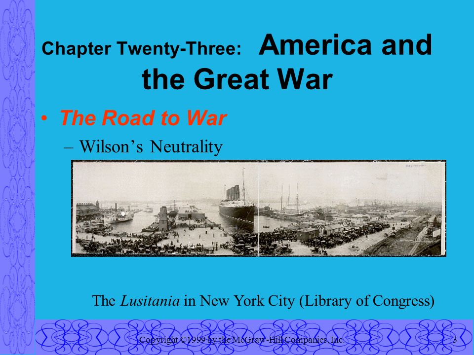 Copyright ©1999 by the McGraw-Hill Companies, Inc.3 Chapter Twenty-Three: America and the Great War The Road to War –Wilson’s Neutrality The Lusitania in New York City (Library of Congress)